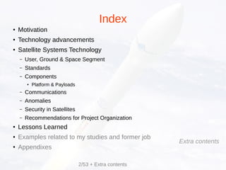 Index
● Motivation
● Technology advancements
● Satellite Systems Technology
– User, Ground & Space Segment
– Standards
– Components
● Platform & Payloads
– Communications
– Anomalies
– Security in Satellites
– Recommendations for Project Organization
● Lessons Learned
● Examples related to my studies and former job
● Appendixes
2/53 + Extra contents
Extra contents
 