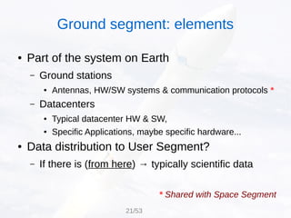 Ground segment: elements
● Part of the system on Earth
– Ground stations
● Antennas, HW/SW systems & communication protocols *
– Datacenters
● Typical datacenter HW & SW,
● Specific Applications, maybe specific hardware...
● Data distribution to User Segment?
– If there is (from here) → typically scientific data
* Shared with Space Segment
21/53
 