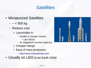 ● Miniaturized Satellites
– ~ < 500 kg
– Reduce cost
● Launchable in:
– smaller & cheaper rockets
● Like VEGA
– as 'piggyback' (excess capacity)
● Cheaper design
● Ease of mass production
– http://www.cubesatshop.com/
● Usually on LEO (Low Earth Orbit)
Satellites
26/53
 