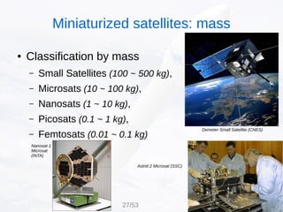 ● Classification by mass
– Small Satellites (100 ~ 500 kg),
– Microsats (10 ~ 100 kg),
– Nanosats (1 ~ 10 kg),
– Picosats (0.1 ~ 1 kg),
– Femtosats (0.01 ~ 0.1 kg)
Nanosat-1
Microsat
(INTA)
Demeter Small Satellite (CNES)
Astrid 2 Microsat (SSC)
Miniaturized satellites: mass
27/53
 