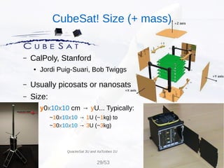 – CalPoly, Stanford
● Jordi Puig-Suari, Bob Twiggs
– Usually picosats or nanosats
– Size:
● y0x10x10 cm → yU... Typically:
~10x10x10 → 1U (~1kg) to
~30x10x10 → 3U (~3kg)
QuackeSat 3U and XaTcobeo 1U
CubeSat! Size (+ mass)
29/53
 