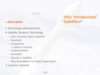 Motivation
Index
●
● Technology advancements
● Satellite Systems Technology
– User, Ground & Space Segment
– Standards
– Components
● Platform & Payloads
– Communications
– Anomalies
– Security in Satellites
– Recommendations for Project Organization
● Lessons Learned
Why “miniaturized”
Satellites?
3/53
 
