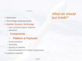 Components
Platform & Payloads
Index
● Motivation
● Technology advancements
● Satellite Systems Technology
– User, Ground & Space Segment
– Standards
–
●
– Communications
– Anomalies
– Security in Satellites
– Recommendations for Project Organization
● Lessons Learned
What we should
put inside?
31/53
 