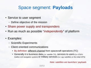 ● Service to user segment
– Define objective of the mission
● Share power supply and transponders
● Run as much as possible “independently” of platform
● Examples:
– Scientific Experiments
– Client oriented communications
● By definition: different channel from spacecraft operations (TC)
● Generally it is business data (i.e: satellite TV), services to users (i.e: ESA's
Galileo civil navigation system) or military services (i.e: spy satellites or the initial GPS)
Note: satellites are launchers' payloads
Space segment: Payloads
33/53
 