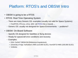 ● OBSW is going to be a RTOS
● RTOS: Real Time Operating System
– There are many Generic OS: examples (usually not valid for Space Systems):
● FreeRTOS, RTLinux, eCos, QNX [all POSIX-like or based], ...
– Generic OS: usually not designed for Space Environments → problems?
● OBSW: On-Board Software
– Specific OS designed for Satellites or flying devices
– Ready for spacecraft error conditions and recovery
– Examples:
● ESA: CorDeT OBSW-RA (Reference Arquitecture),
● University of Vigo: XaTcobeo's XMS (110.000 SLOC), HumSAT-D HMS (105.000 SLOC)
● VxWorks
Platform: RTOS's and OBSW Intro
37/53
 