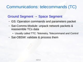Ground Segment → Space Segment
– GS: Operation commands and parameters packet
– Sat-Comms-Module: unpack network packets &
reassemble TCs data
● Usually called TTC: Telemetry, Telecommand and Control
– Sat-OBSW: validate & process them
Communications: telecommands (TC)
39/53
 