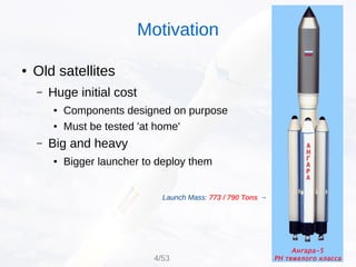 ● Old satellites
– Huge initial cost
● Components designed on purpose
● Must be tested 'at home'
– Big and heavy
● Bigger launcher to deploy them
Launch Mass: 773 / 790 Tons →
Motivation
4/53
 