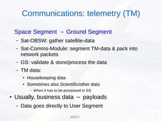 Space Segment → Ground Segment
– Sat-OBSW: gather satellite-data
– Sat-Comms-Module: segment TM-data & pack into
network packets
– GS: validate & store/process the data
– TM data:
● Housekeeping data
● Sometimes also Scientific/other data
– When it has to be processed in GS
● Usually, business data ↔ payloads
– Data goes directly to User Segment
Communications: telemetry (TM)
40/53
 