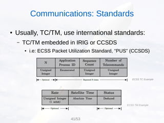 ● Usually, TC/TM, use international standards:
– TC/TM embedded in IRIG or CCSDS
● i.e: ECSS Packet Utilization Standard, “PUS” (CCSDS)
ECSS TC Example
ECSS TM Example
Communications: Standards
41/53
 