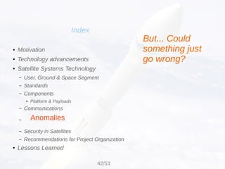 Anomalies
Index
● Motivation
● Technology advancements
● Satellite Systems Technology
– User, Ground & Space Segment
– Standards
– Components
● Platform & Payloads
– Communications
–
– Security in Satellites
– Recommendations for Project Organization
● Lessons Learned
But... Could
something just
go wrong?
42/53
 