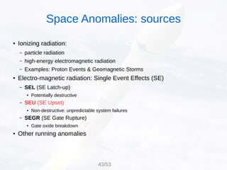 ● Ionizing radiation:
– particle radiation
– high-energy electromagnetic radiation
– Examples: Proton Events & Geomagnetic Storms
● Electro-magnetic radiation: Single Event Effects (SE)
– SEL (SE Latch-up)
● Potentially destructive
– SEU (SE Upset)
● Non-destructive: unpredictable system failures
– SEGR (SE Gate Rupture)
● Gate oxide breakdown
● Other running anomalies
Space Anomalies: sources
43/53
 