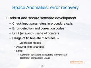 ● Robust and secure software development
– Check Input parameters in procedure calls
– Error-detection and correction codes
– Limit (or avoid) usage of pointers
– Usage of finite-state machines →
→ Operation modes
● Allowed state changes
● State:
– Control of operations executable in every state
– Control of components usage
Learn how this affect
Satellites in Appendix IV
Space Anomalies: error recovery
46/53
 