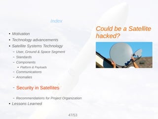 Security in Satellites
Index
● Motivation
● Technology advancements
● Satellite Systems Technology
– User, Ground & Space Segment
– Standards
– Components
● Platform & Payloads
– Communications
– Anomalies
–
– Recommendations for Project Organization
● Lessons Learned
Could be a Satellite
hacked?
47/53
 