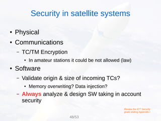 ● Physical
● Communications
– TC/TM Encryption
● In amateur stations it could be not allowed (law)
● Software
– Validate origin & size of incoming TCs?
● Memory overwriting? Data injection?
– Always analyze & design SW taking in account
security
Review the ICT Security
goals visiting Appendix I
Security in satellite systems
48/53
 