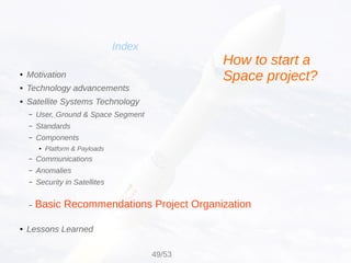 Basic Recommendations Project Organization
Index
● Motivation
● Technology advancements
● Satellite Systems Technology
– User, Ground & Space Segment
– Standards
– Components
● Platform & Payloads
– Communications
– Anomalies
– Security in Satellites
–
● Lessons Learned
How to start a
Space project?
49/53
 