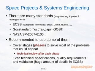 ● There are many standards (engineering + project
management)
– ECSS (European, interested: Brazil, China, Russia...),
– Gosstandart (Госстандарт) GOST,
– NASA SP-2007-6105...
● Recommended to use some of them
– Cover stages (phases) to solve most of the problems
that could appear
● Technical review after each phase
– Even technical specifications, quality requirements
and validation (huge amount of details in ECSS)
Know more about Space Projects
Management visiting Appendix II
Space Projects & Systems Engineering
50/53
 