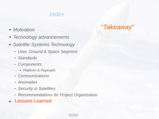 Lessons Learned
Index
● Motivation
● Technology advancements
● Satellite Systems Technology
– User, Ground & Space Segment
– Standards
– Components
● Platform & Payloads
– Communications
– Anomalies
– Security in Satellites
– Recommendations for Project Organization
●
“Takeaway”
51/53
 