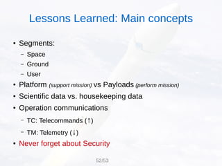 ● Segments:
– Space
– Ground
– User
● Platform (support mission) vs Payloads (perform mission)
● Scientific data vs. housekeeping data
● Operation communications
– TC: Telecommands (↑)
– TM: Telemetry (↓)
● Never forget about Security
52/53
Lessons Learned: Main concepts
 