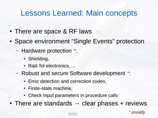 ● There are space & RF laws
● Space environment “Single Events” protection
– Hardware protection *:
● Shielding,
● Rad-Tol electronics, ...
– Robust and secure Software development *:
● Error detection and correction codes,
● Finite-state machine,
● Check Input parameters in procedure calls
● There are standards → clear phases + reviews
* usually53/53
Lessons Learned: Main concepts
 