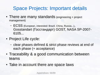 ● There are many standards (engineering + project
management)
– ECSS (European, interested: Brazil, China, Russia...),
Gosstandart (Госстандарт) GOST, NASA SP-2007-
6105...
● Project Life cycle:
– clear phases defined & strict phase reviews at end of
each phase (+ acceptance)
● Traceability & a good communication between
teams
● Take in account there are space laws
Space Projects: Important details
Appendixes: 66/89
 