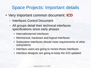 ● Very important common document: ICD
– Interfaces Control Document
– All groups detail their technical interfaces
specifications since early phases
● Internal/external interfaces
● Mechanical, hardware and logical interfaces
● Subsystem interfaces should meet requirements of other
subsystems
● Interface users are going to review those interfaces
● Interface designer are going to keep the ICD updated
Space Projects: Important details
Appendixes: 67/89
 