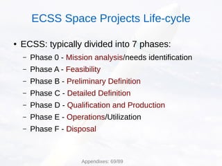 ● ECSS: typically divided into 7 phases:
– Phase 0 - Mission analysis/needs identification
– Phase A - Feasibility
– Phase B - Preliminary Definition
– Phase C - Detailed Definition
– Phase D - Qualification and Production
– Phase E - Operations/Utilization
– Phase F - Disposal
ECSS Space Projects Life-cycle
Appendixes: 69/89
 