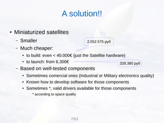 ● Miniaturized satellites
– Smaller
– Much cheaper:
● to build: even < 40.000€ (just the Satellite hardware)
● to launch: from 6.300€
– Based on well-tested components
● Sometimes comercial ones (Industrial or Military electronics quality)
● Known how to develop software for those components
● Sometimes *, valid drivers available for those components
* according to space quality
A solution!!
7/53
2.052.575 руб
328.380 руб
 