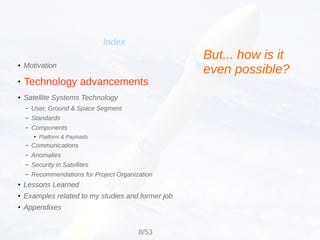 Technology advancements
Index
● Motivation
●
● Satellite Systems Technology
– User, Ground & Space Segment
– Standards
– Components
● Platform & Payloads
– Communications
– Anomalies
– Security in Satellites
– Recommendations for Project Organization
● Lessons Learned
● Examples related to my studies and former job
● Appendixes
But... how is it
even possible?
8/53
 
