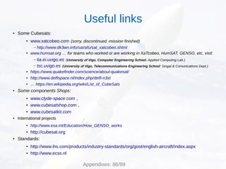 ● Some Cubesats:
● www.xatcobeo.com (sorry, discontinued -mission finished)
– http://www.dk3wn.info/sat/afu/sat_xatcobeo.shtml
● www.humsat.org … for teams who worked or are working in XaTcobeo, HumSAT, GENSO, etc, visit:
– lia.ei.uvigo.es (University of Vigo, Computer Engineering School, Applied Computing Lab.)
– tsc.uvigo.es (University of Vigo, Telecommunications Engineering School: Singal & Comunications Dept.)
● https://www.quakefinder.com/science/about-quakesat/
● http://www.delfispace.nl/index.php/delfi-n3xt
● … https://en.wikipedia.org/wiki/List_of_CubeSats
● Some components Shops:
● www.clyde-space.com ,
● www.cubesatshop.com ,
● www.cubesatkit.com
● International projects
● http://www.esa.int/Education/How_GENSO_works
● http://cubesat.org
● Standards:
● http://www.ihs.com/products/industry-standards/org/gost/english-aircraft/index.aspx
● http://www.ecss.nl
Useful links
Appendixes: 86/89
 