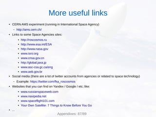 ● CERN AMS experiment (running in International Space Agency)
– http://ams.cern.ch/
● Links to some Space Agencies sites:
● http://roscosmos.ru
● http://www.esa.int/ESA
● http://www.nasa.gov
● www.isro.org
● www.cnsa.gov.cn
● http://global.jaxa.jp
● www.asc-csa.gc.ca/eng
● www.aeb.gov.br
● Social media (there are a lot of twitter accounts from agencies or related to space technology)
– Example: https://twitter.com/fka_roscosmos
● Websites that you can find on Yandex / Google / etc; like:
● www.russianspaceweb.com
● www.navipedia.net
● www.spaceflight101.com
● Your Own Satellite: 7 Things to Know Before You Go
● ...
Appendixes: 87/89
More useful links
 