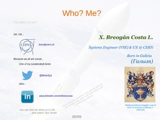 You talkin' to me?
OK, OK...
breo@cern.ch
Because we all are social...
One of my (unatended) birds:
@BreoSys
Also...
www.linkedin.com/in/breocosta
Who? Me?
X. Breogán Costa L.
Systems Engineer (VSE) & UX @ CERN
Born in Galicia
(Галызя)
Medieval Galician Kingdom coat of
arms (L'armorial Le Blancq, c.
1560 AD)
89/89
You can find me there or in VK...
...and watch Taxi Driver
Note: in social networks I only add people that
I personally meet and I only follow those with
interesting content...
 