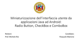 Miniaturizzazione dell’interfaccia utente da
applicazioni Java ad Android:
Radio Button, CheckBox e ComboBox
Relatori:
Prof. Michele Risi
Candidato:
Pasquale Matrone
 