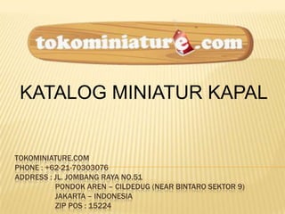 TOKOMINIATURE.COM
PHONE : +62-21-70303076
ADDRESS : JL. JOMBANG RAYA NO.51
PONDOK AREN – CILDEDUG (NEAR BINTARO SEKTOR 9)
JAKARTA – INDONESIA
ZIP POS : 15224
KATALOG MINIATUR KAPAL
 