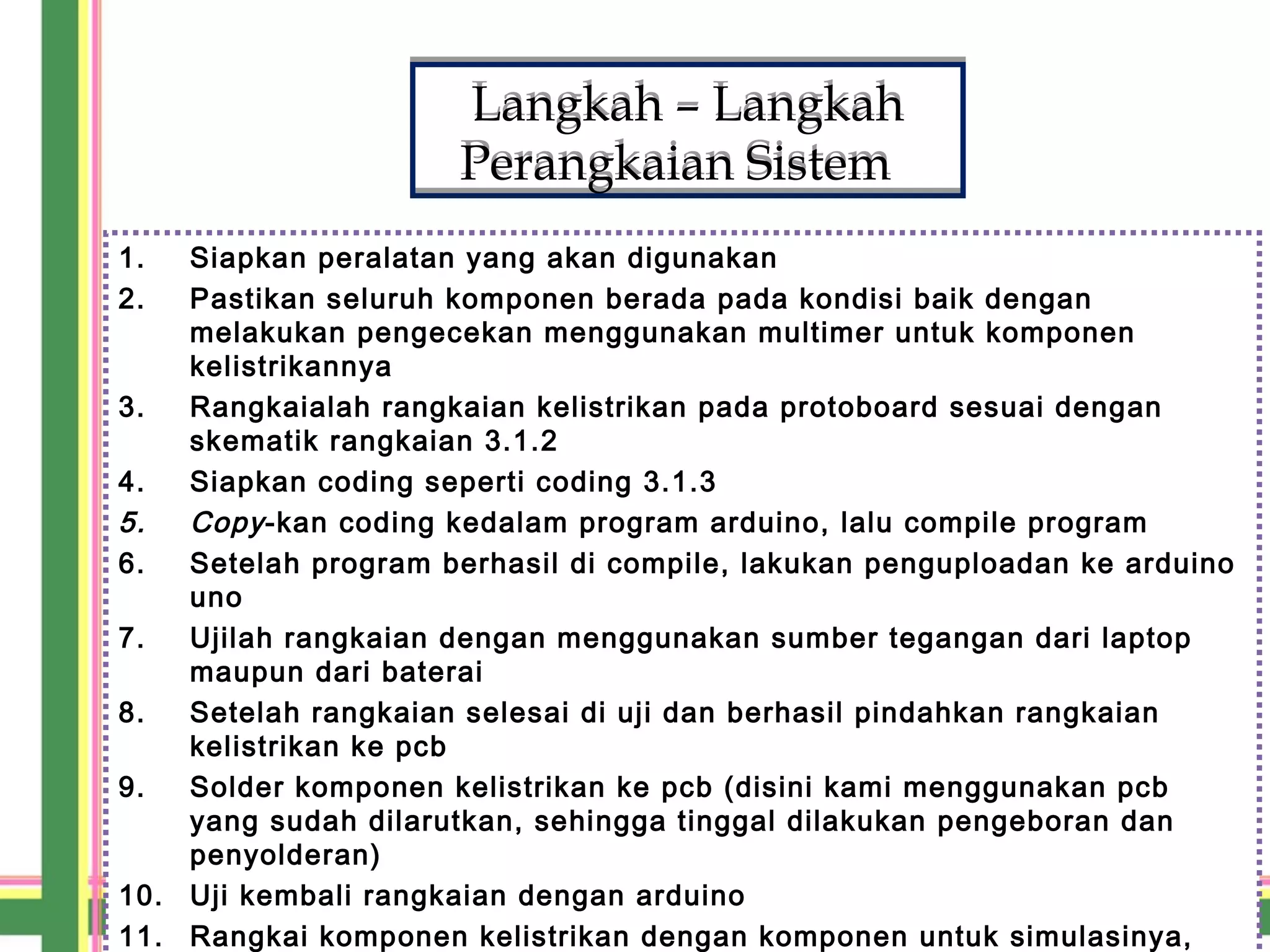 Langkah – Langkah
Perangkaian Sistem
Langkah – Langkah
Perangkaian Sistem
1. Siapkan peralatan yang akan digunakan
2. Pastikan seluruh komponen berada pada kondisi baik dengan
melakukan pengecekan menggunakan multimer untuk komponen
kelistrikannya
3. Rangkaialah rangkaian kelistrikan pada protoboard sesuai dengan
skematik rangkaian 3.1.2
4. Siapkan coding seperti coding 3.1.3
5. Copy-kan coding kedalam program arduino, lalu compile program
6. Setelah program berhasil di compile, lakukan penguploadan ke arduino
uno
7. Ujilah rangkaian dengan menggunakan sumber tegangan dari laptop
maupun dari baterai
8. Setelah rangkaian selesai di uji dan berhasil pindahkan rangkaian
kelistrikan ke pcb
9. Solder komponen kelistrikan ke pcb (disini kami menggunakan pcb
yang sudah dilarutkan, sehingga tinggal dilakukan pengeboran dan
penyolderan)
10. Uji kembali rangkaian dengan arduino
11. Rangkai komponen kelistrikan dengan komponen untuk simulasinya,
 