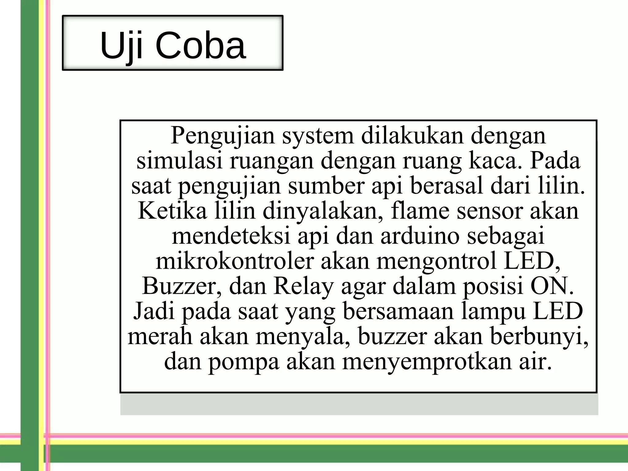 Uji Coba
Pengujian system dilakukan dengan
simulasi ruangan dengan ruang kaca. Pada
saat pengujian sumber api berasal dari lilin.
Ketika lilin dinyalakan, flame sensor akan
mendeteksi api dan arduino sebagai
mikrokontroler akan mengontrol LED,
Buzzer, dan Relay agar dalam posisi ON.
Jadi pada saat yang bersamaan lampu LED
merah akan menyala, buzzer akan berbunyi,
dan pompa akan menyemprotkan air.
Pengujian system dilakukan dengan
simulasi ruangan dengan ruang kaca. Pada
saat pengujian sumber api berasal dari lilin.
Ketika lilin dinyalakan, flame sensor akan
mendeteksi api dan arduino sebagai
mikrokontroler akan mengontrol LED,
Buzzer, dan Relay agar dalam posisi ON.
Jadi pada saat yang bersamaan lampu LED
merah akan menyala, buzzer akan berbunyi,
dan pompa akan menyemprotkan air.
 