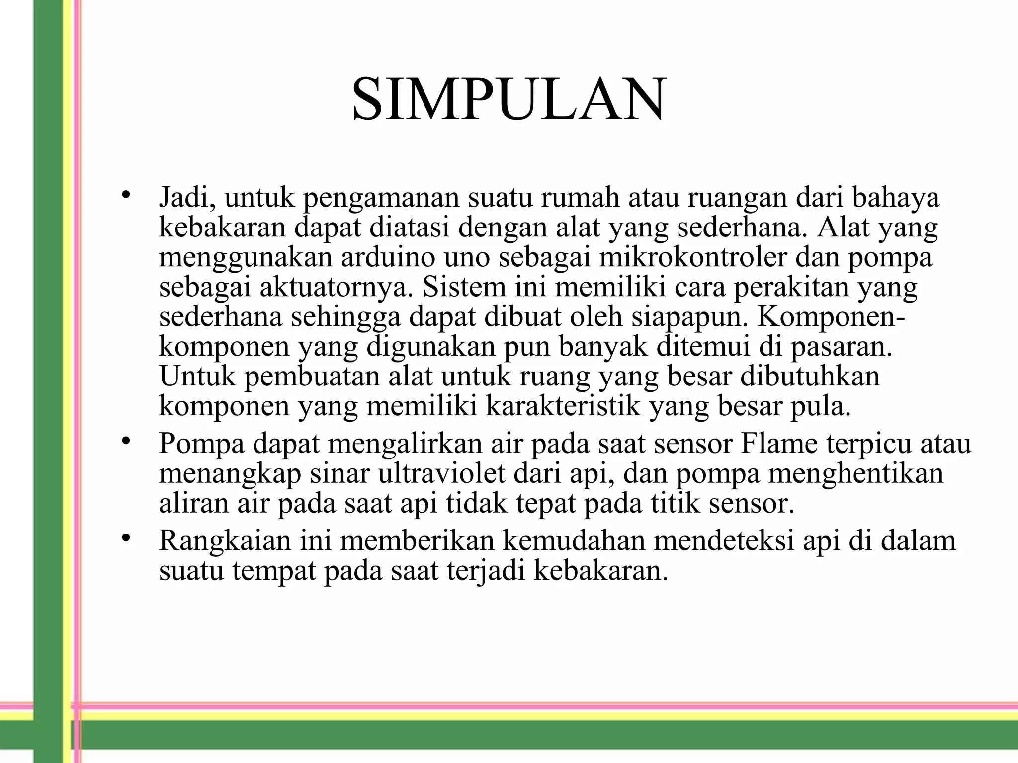 SIMPULAN
• Jadi, untuk pengamanan suatu rumah atau ruangan dari bahaya
kebakaran dapat diatasi dengan alat yang sederhana. Alat yang
menggunakan arduino uno sebagai mikrokontroler dan pompa
sebagai aktuatornya. Sistem ini memiliki cara perakitan yang
sederhana sehingga dapat dibuat oleh siapapun. Komponen-
komponen yang digunakan pun banyak ditemui di pasaran.
Untuk pembuatan alat untuk ruang yang besar dibutuhkan
komponen yang memiliki karakteristik yang besar pula.
• Pompa dapat mengalirkan air pada saat sensor Flame terpicu atau
menangkap sinar ultraviolet dari api, dan pompa menghentikan
aliran air pada saat api tidak tepat pada titik sensor.
• Rangkaian ini memberikan kemudahan mendeteksi api di dalam
suatu tempat pada saat terjadi kebakaran.
 