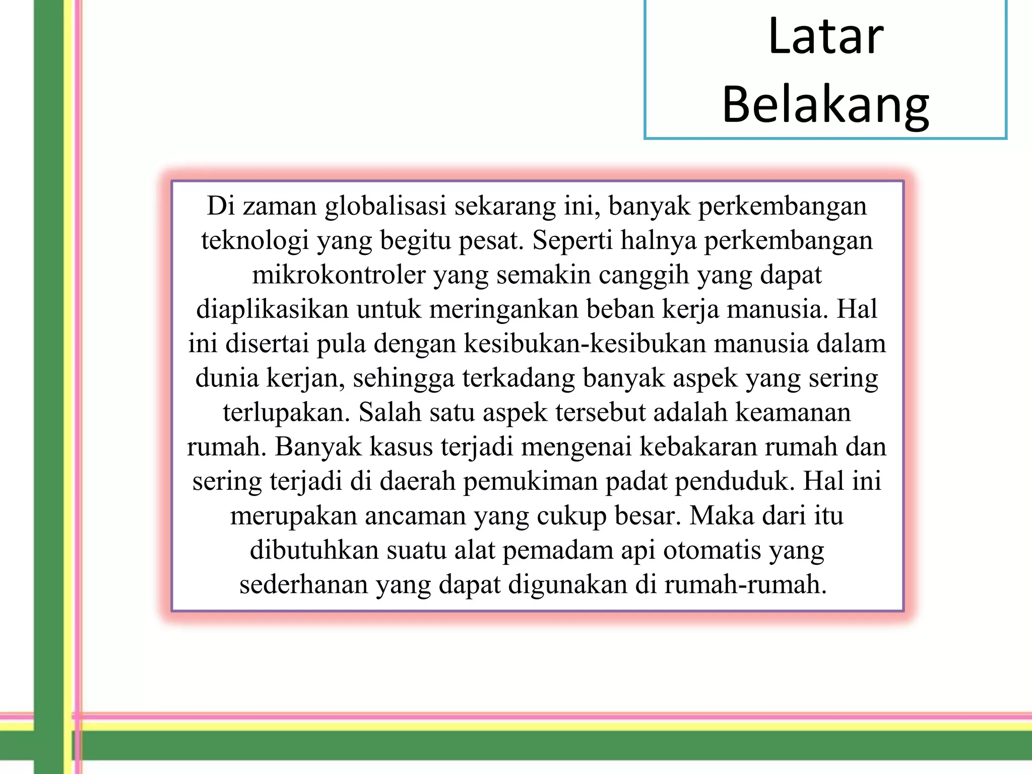 Latar
Belakang
Di zaman globalisasi sekarang ini, banyak perkembangan
teknologi yang begitu pesat. Seperti halnya perkembangan
mikrokontroler yang semakin canggih yang dapat
diaplikasikan untuk meringankan beban kerja manusia. Hal
ini disertai pula dengan kesibukan-kesibukan manusia dalam
dunia kerjan, sehingga terkadang banyak aspek yang sering
terlupakan. Salah satu aspek tersebut adalah keamanan
rumah. Banyak kasus terjadi mengenai kebakaran rumah dan
sering terjadi di daerah pemukiman padat penduduk. Hal ini
merupakan ancaman yang cukup besar. Maka dari itu
dibutuhkan suatu alat pemadam api otomatis yang
sederhanan yang dapat digunakan di rumah-rumah.
 