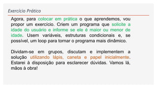 Exercício Prático
Agora, para colocar em prática o que aprendemos, vou
propor um exercício. Criem um programa que solicite a
idade do usuário e informe se ele é maior ou menor de
idade. Usem variáveis, estruturas condicionais e, se
possível, um loop para tornar o programa mais dinâmico.
Dividam-se em grupos, discutam e implementem a
solução utilizando lápis, caneta e papel inicialmente.
Estarei à disposição para esclarecer dúvidas. Vamos lá,
mãos à obra!
 