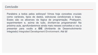 Conclusão
Parabéns a todos pelos esforços! Vimos hoje conceitos cruciais
como variáveis, tipos de dados, estruturas condicionais e loops.
Esses são os alicerces da lógica de programação. Pratiquem,
experimentem e, acima de tudo, divirtam-se programando! Na
próxima aula, aprofundaremos ainda mais nesses conceitos e vou a
presentar para vocês a IDE (Ambiente de Desenvolvimento
Integrado) Integrated Development Environment. Até lá!
 