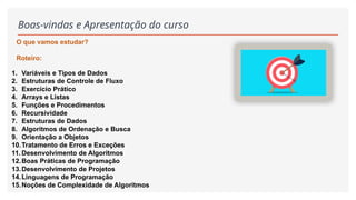 Boas-vindas e Apresentação do curso
1. Variáveis e Tipos de Dados
2. Estruturas de Controle de Fluxo
3. Exercício Prático
4. Arrays e Listas
5. Funções e Procedimentos
6. Recursividade
7. Estruturas de Dados
8. Algoritmos de Ordenação e Busca
9. Orientação a Objetos
10.Tratamento de Erros e Exceções
11. Desenvolvimento de Algoritmos
12.Boas Práticas de Programação
13.Desenvolvimento de Projetos
14.Linguagens de Programação
15.Noções de Complexidade de Algoritmos
O que vamos estudar?
Roteiro:
 