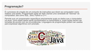 Programação?
É o processo de criação de um conjunto de instruções que dizem ao computador como
realizar uma tarefa. Programação pode ser feita usando uma variedade de "idiomas" do
computador, tais como SQL, Java, Python e C++.
Permite que um programador especifique precisamente quais os dados que o computador
irá atuar, como estes dados serão armazenados ou transmitidos e, quais ações devem ser
tomadas de acordo com as circunstâncias. Linguagens de programação podem ser usadas
para expressar algoritmos com precisão.
 