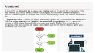 Algoritmo?
O algoritmo é o conjunto de instruções e regras que um programa de computador (mas
não apenas ele) possui para executar suas funções. O conceito é bastante simples e
mesmo tarefas simples podem ser descritas na forma de algoritmos, até mesmo as do dia a
dia.
O algoritmo é esse conjunto de regras. De maneira geral, ele compreende uma sequência
finita de ações executáveis (passos) para resolver um problema, ou no caso mais
comum em Ciência da Computação, executar uma tarefa. O algoritmo em si não é o
programa, mas a sequência de ações e condições que devem ser obedecidas para que o
problema seja resolvido.
 