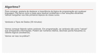 Algoritmo?
Para começar, gostaria de destacar a importância da lógica de programação em qualquer
linguagem. Ela serve como a base para resolver problemas e criar soluções eficientes.
Vamos mergulhar nos três primeiros tópicos do nosso curso.
Variáveis e Tipos de Dados (30 minutos):
Vamos começar falando sobre variáveis. Em programação, as variáveis são como "caixas"
que armazenam informações. Podem ser números inteiros, decimais (ponto flutuante) ou
valores lógicos (booleanos).
Vamos ver isso na prática?:
 