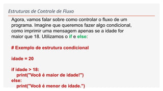 Estruturas de Controle de Fluxo
Agora, vamos falar sobre como controlar o fluxo de um
programa. Imagine que queremos fazer algo condicional,
como imprimir uma mensagem apenas se a idade for
maior que 18. Utilizamos o if e else:
# Exemplo de estrutura condicional
idade = 20
if idade > 18:
print("Você é maior de idade!")
else:
print("Você é menor de idade.")
 