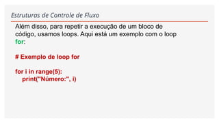 Estruturas de Controle de Fluxo
Além disso, para repetir a execução de um bloco de
código, usamos loops. Aqui está um exemplo com o loop
for:
# Exemplo de loop for
for i in range(5):
print("Número:", i)
 