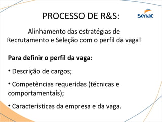 PROCESSO DE R&S: 
Alinhamento das estratégias de 
Recrutamento e Seleção com o perfil da vaga! 
Para definir o perfil da vaga: 
• Descrição de cargos; 
• Competências requeridas (técnicas e 
comportamentais); 
• Características da empresa e da vaga. 
 
