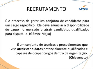RECRUTAMENTO 
É o processo de gerar um conjunto de candidatos para 
um cargo específico. Ele deve anunciar a disponibilidade 
do cargo no mercado e atrair candidatos qualificados 
para disputá-lo. (Gómez-Mejía) 
É um conjunto de técnicas e procedimentos que 
visa atrair candidatos potencialmente qualificados e 
capazes de ocupar cargos dentro da organização. 
(Chiavenato) 
 
