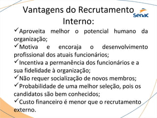 Vantagens do Recrutamento 
Interno: 
Aproveita melhor o potencial humano da 
organização; 
Motiva e encoraja o desenvolvimento 
profissional dos atuais funcionários; 
Incentiva a permanência dos funcionários e a 
sua fidelidade à organização; 
Não requer socialização de novos membros; 
Probabilidade de uma melhor seleção, pois os 
candidatos são bem conhecidos; 
Custo financeiro é menor que o recrutamento 
externo. 
 