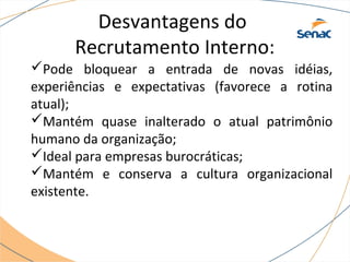 Desvantagens do 
Recrutamento Interno: 
Pode bloquear a entrada de novas idéias, 
experiências e expectativas (favorece a rotina 
atual); 
Mantém quase inalterado o atual patrimônio 
humano da organização; 
Ideal para empresas burocráticas; 
Mantém e conserva a cultura organizacional 
existente. 
 