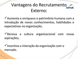 Vantagens do Recrutamento 
Externo: 
Aumenta e enriquece o patrimônio humano com a 
introdução de novos conhecimentos, habilidades e 
expectativas na organização; 
Renova a cultura organizacional com novas 
aspirações; 
Incentiva a interação da organização com o 
mercado. 
 